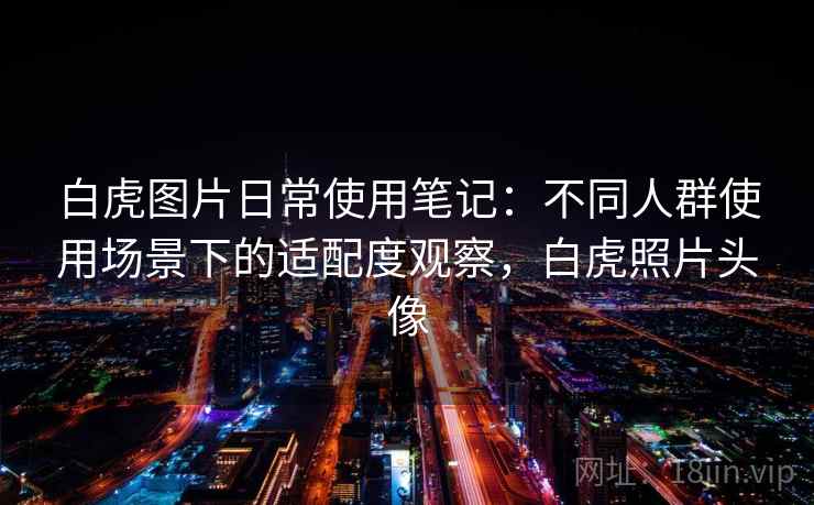 白虎图片日常使用笔记：不同人群使用场景下的适配度观察，白虎照片头像