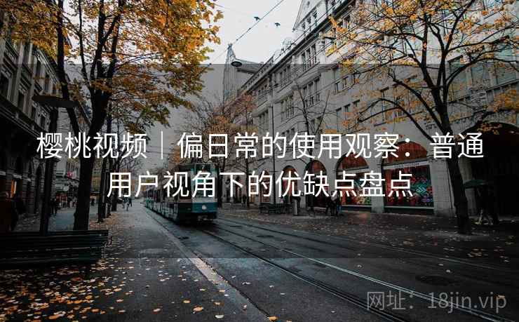 樱桃视频｜偏日常的使用观察：普通用户视角下的优缺点盘点