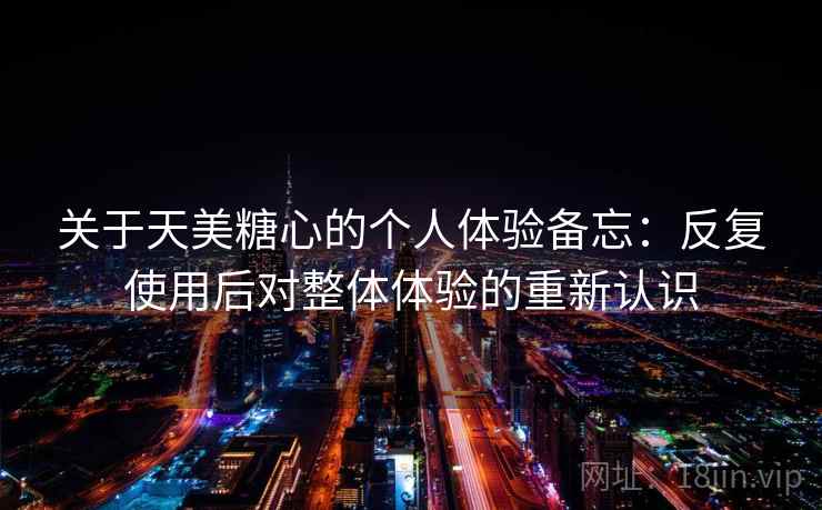 关于天美糖心的个人体验备忘:反复使用后对整体体验的重新认识