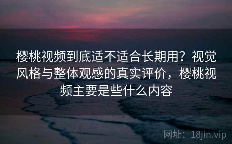 樱桃视频到底适不适合长期用？视觉风格与整体观感的真实评价，樱桃视频主要是些什么内容