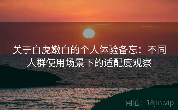 关于白虎嫩白的个人体验备忘:不同人群使用场景下的适配度观察