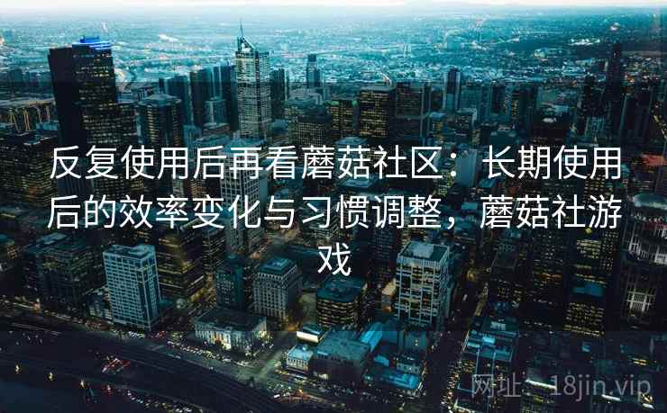 反复使用后再看蘑菇社区：长期使用后的效率变化与习惯调整，蘑菇社游戏