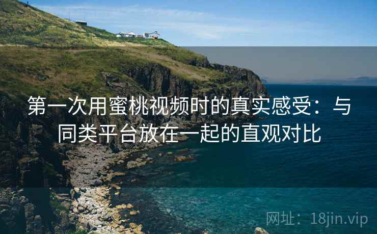 第一次用蜜桃视频时的真实感受：与同类平台放在一起的直观对比