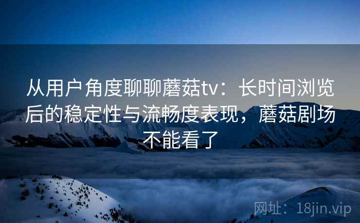 从用户角度聊聊蘑菇tv：长时间浏览后的稳定性与流畅度表现，蘑菇剧场不能看了