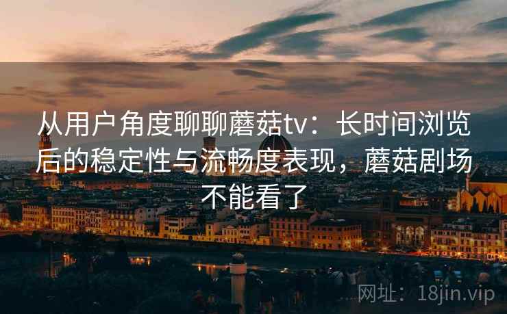 从用户角度聊聊蘑菇tv：长时间浏览后的稳定性与流畅度表现，蘑菇剧场不能看了