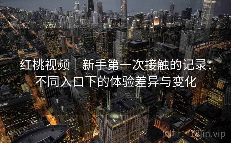 红桃视频｜新手第一次接触的记录：不同入口下的体验差异与变化