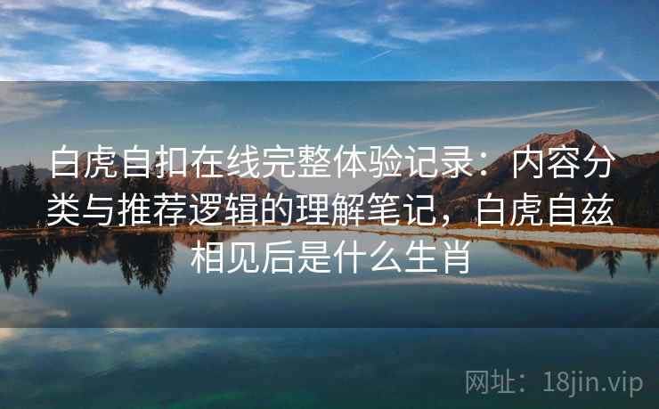 白虎自扣在线完整体验记录：内容分类与推荐逻辑的理解笔记，白虎自兹相见后是什么生肖