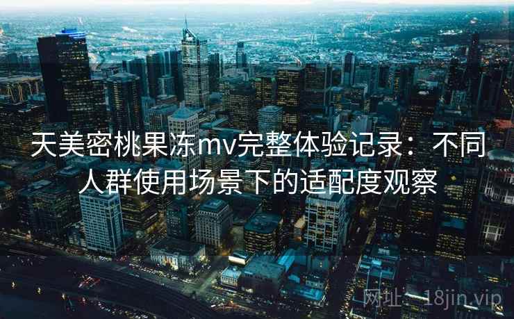 天美密桃果冻mv完整体验记录:不同人群使用场景下的适配度观察