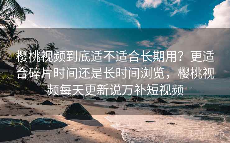 樱桃视频到底适不适合长期用？更适合碎片时间还是长时间浏览，樱桃视频每天更新说万补短视频