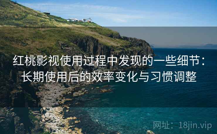 红桃影视使用过程中发现的一些细节：长期使用后的效率变化与习惯调整