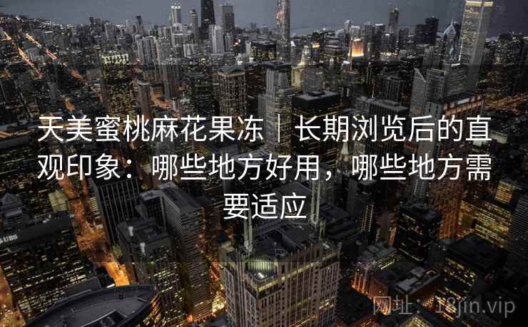 天美蜜桃麻花果冻｜长期浏览后的直观印象：哪些地方好用，哪些地方需要适应