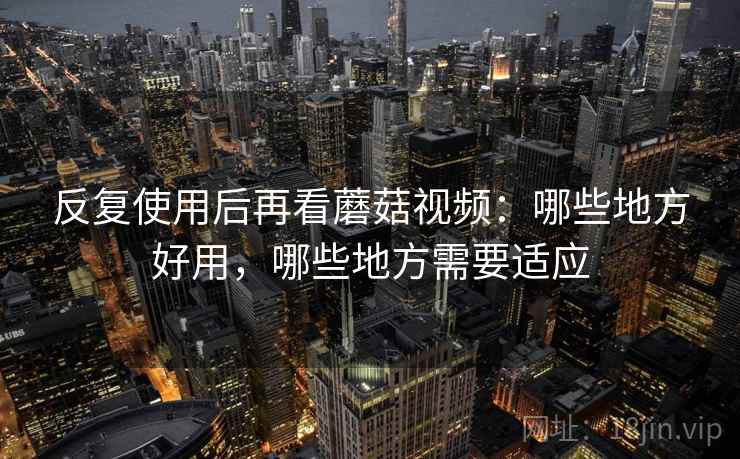 反复使用后再看蘑菇视频：哪些地方好用，哪些地方需要适应