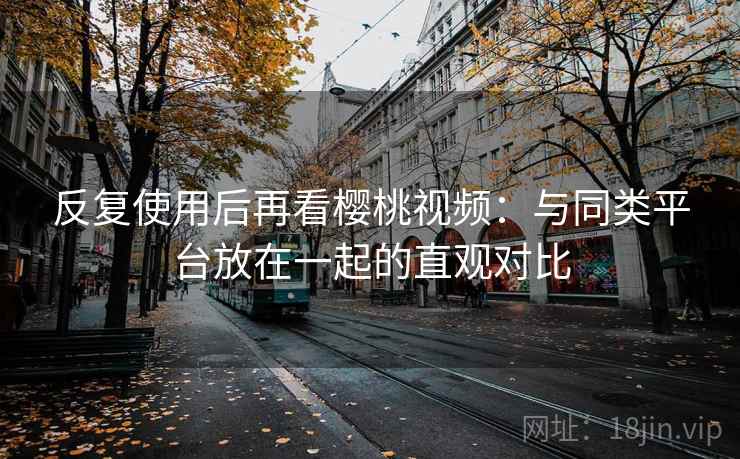 反复使用后再看樱桃视频：与同类平台放在一起的直观对比