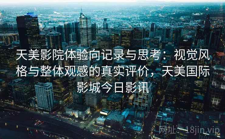 天美影院体验向记录与思考：视觉风格与整体观感的真实评价，天美国际影城今日影讯
