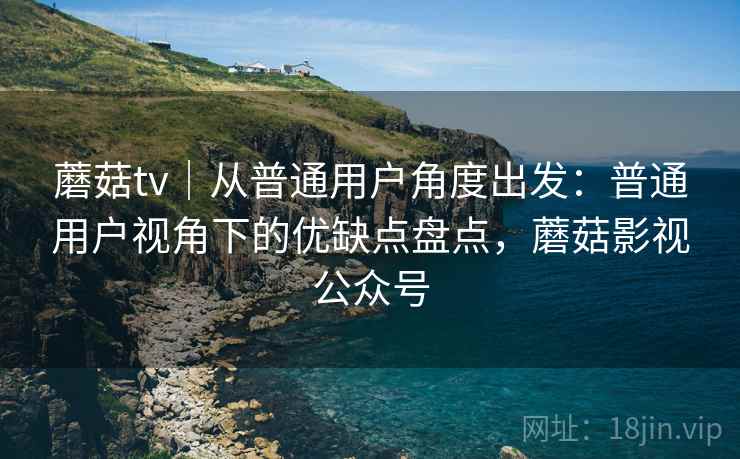 蘑菇tv｜从普通用户角度出发：普通用户视角下的优缺点盘点，蘑菇影视公众号