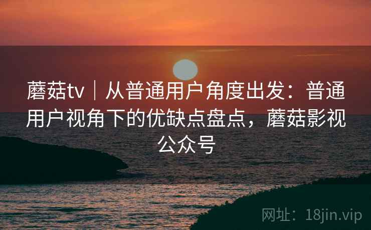 蘑菇tv｜从普通用户角度出发：普通用户视角下的优缺点盘点，蘑菇影视公众号