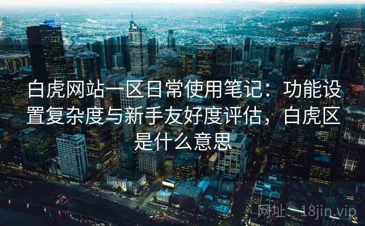 白虎网站一区日常使用笔记：功能设置复杂度与新手友好度评估，白虎区是什么意思