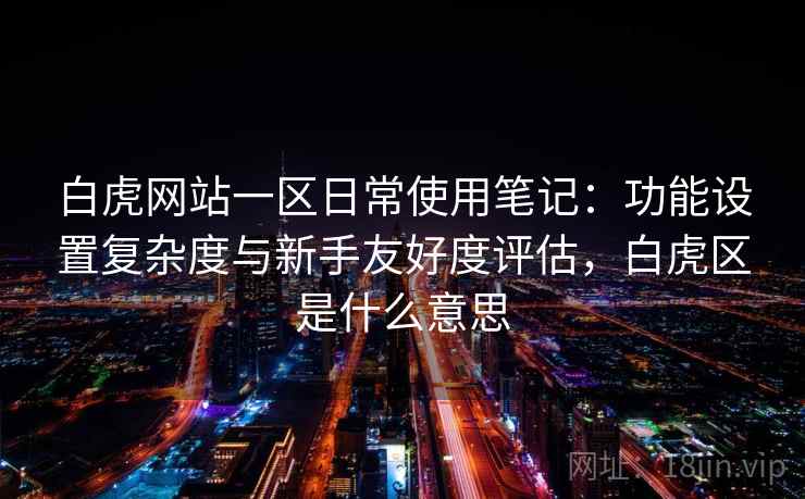 白虎网站一区日常使用笔记：功能设置复杂度与新手友好度评估，白虎区是什么意思