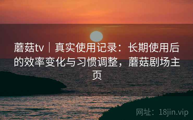 蘑菇tv｜真实使用记录：长期使用后的效率变化与习惯调整，蘑菇剧场主页