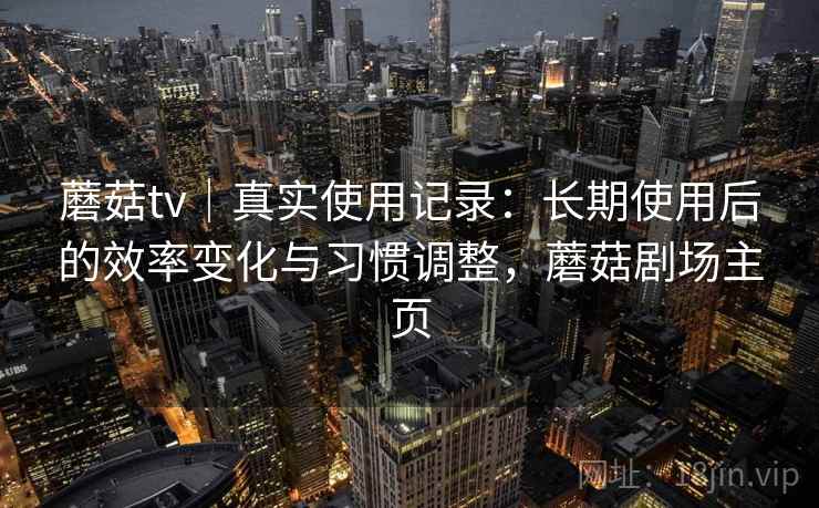 蘑菇tv｜真实使用记录：长期使用后的效率变化与习惯调整，蘑菇剧场主页
