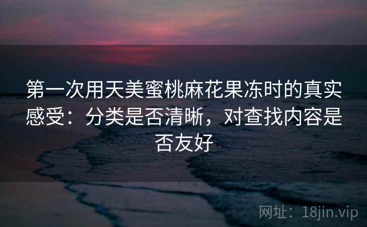 第一次用天美蜜桃麻花果冻时的真实感受：分类是否清晰，对查找内容是否友好