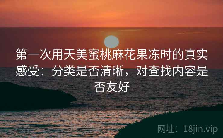 第一次用天美蜜桃麻花果冻时的真实感受：分类是否清晰，对查找内容是否友好