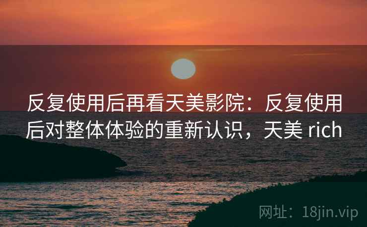 反复使用后再看天美影院：反复使用后对整体体验的重新认识，天美 rich