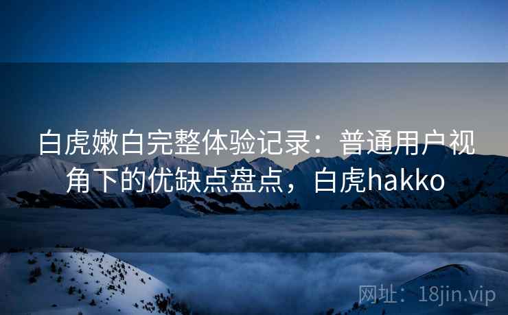 白虎嫩白完整体验记录：普通用户视角下的优缺点盘点，白虎hakko