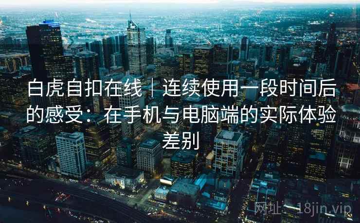 白虎自扣在线|连续使用一段时间后的感受:在手机与电脑端的实际体验差别