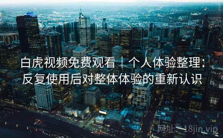 白虎视频免费观看｜个人体验整理：反复使用后对整体体验的重新认识