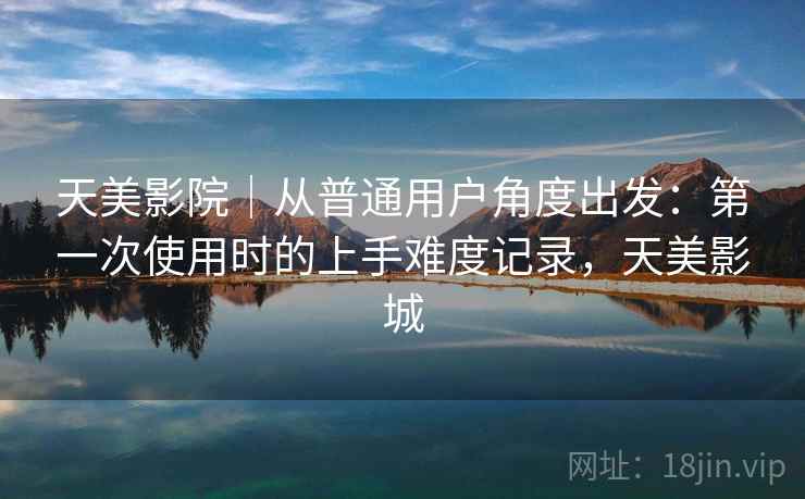 天美影院｜从普通用户角度出发：第一次使用时的上手难度记录，天美影城