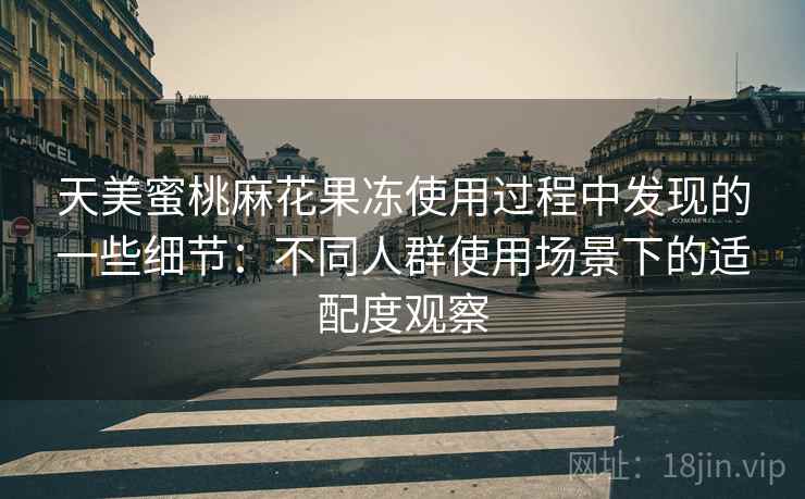 天美蜜桃麻花果冻使用过程中发现的一些细节：不同人群使用场景下的适配度观察
