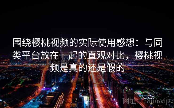围绕樱桃视频的实际使用感想：与同类平台放在一起的直观对比，樱桃视频是真的还是假的
