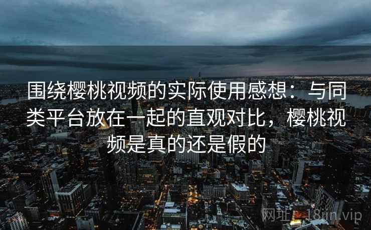 围绕樱桃视频的实际使用感想：与同类平台放在一起的直观对比，樱桃视频是真的还是假的