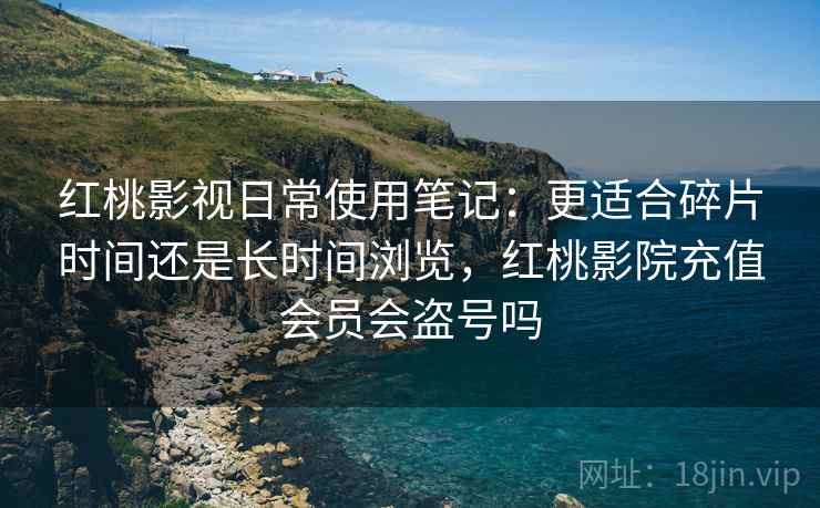 红桃影视日常使用笔记：更适合碎片时间还是长时间浏览，红桃影院充值会员会盗号吗