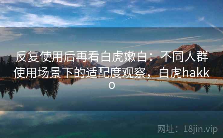 反复使用后再看白虎嫩白：不同人群使用场景下的适配度观察，白虎hakko
