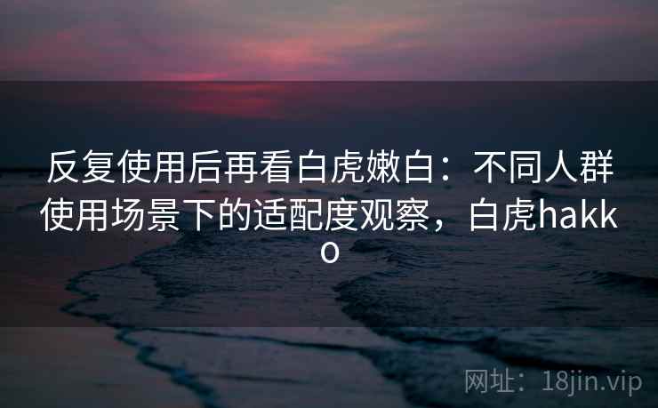 反复使用后再看白虎嫩白：不同人群使用场景下的适配度观察，白虎hakko