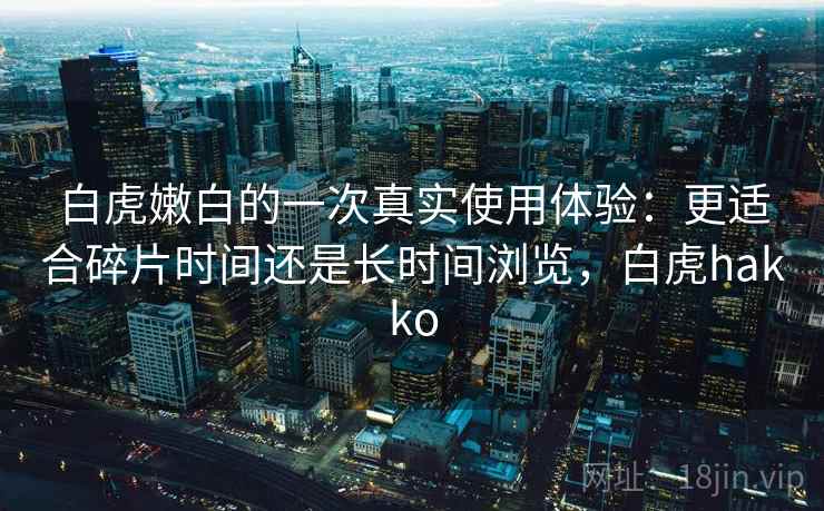 白虎嫩白的一次真实使用体验：更适合碎片时间还是长时间浏览，白虎hakko