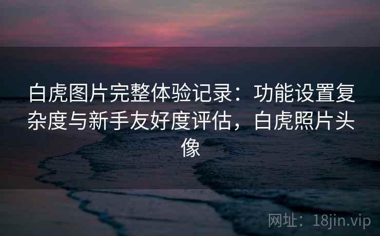 白虎图片完整体验记录：功能设置复杂度与新手友好度评估，白虎照片头像