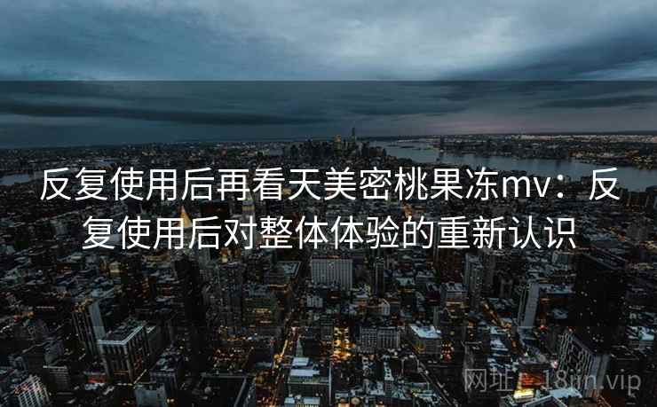 反复使用后再看天美密桃果冻mv：反复使用后对整体体验的重新认识