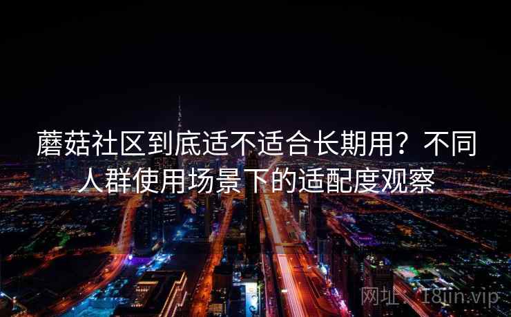 蘑菇社区到底适不适合长期用？不同人群使用场景下的适配度观察