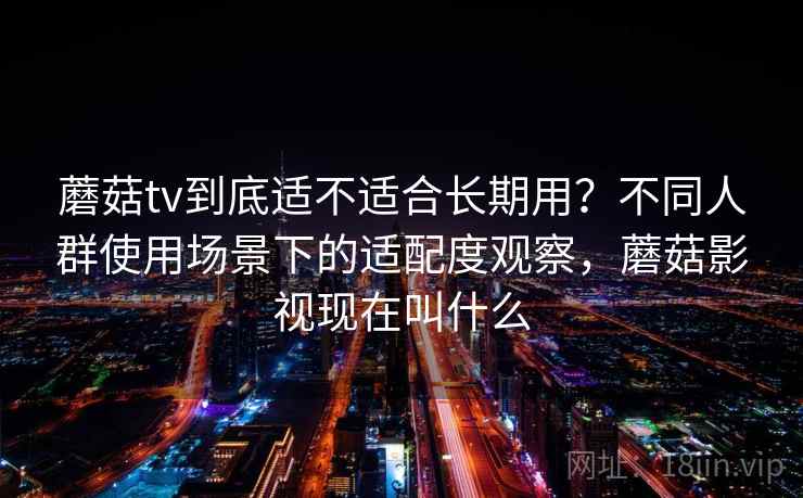 蘑菇tv到底适不适合长期用？不同人群使用场景下的适配度观察，蘑菇影视现在叫什么
