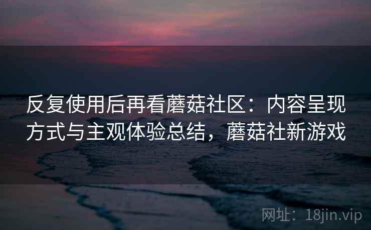 反复使用后再看蘑菇社区：内容呈现方式与主观体验总结，蘑菇社新游戏