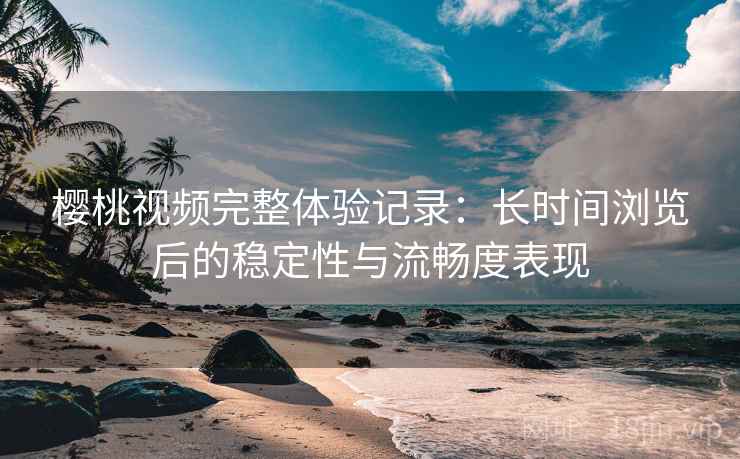 樱桃视频完整体验记录：长时间浏览后的稳定性与流畅度表现
