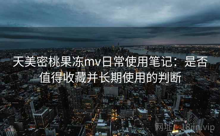 天美密桃果冻mv日常使用笔记：是否值得收藏并长期使用的判断