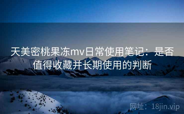 天美密桃果冻mv日常使用笔记：是否值得收藏并长期使用的判断