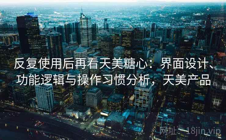 反复使用后再看天美糖心：界面设计、功能逻辑与操作习惯分析，天美产品