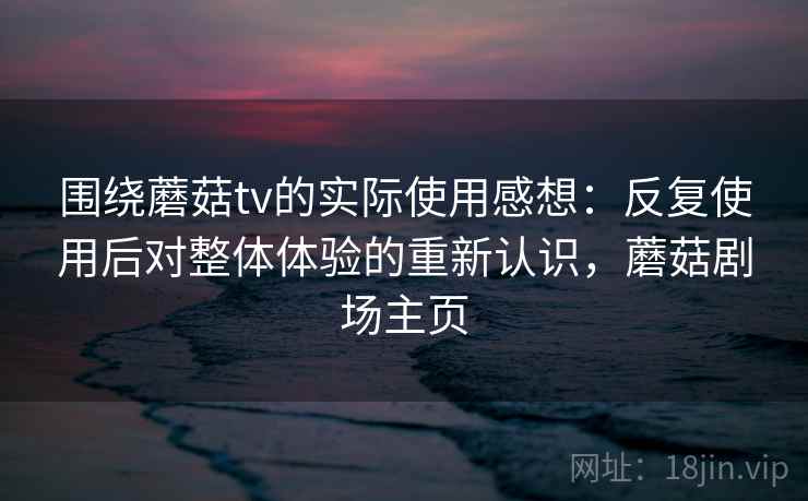 围绕蘑菇tv的实际使用感想：反复使用后对整体体验的重新认识，蘑菇剧场主页