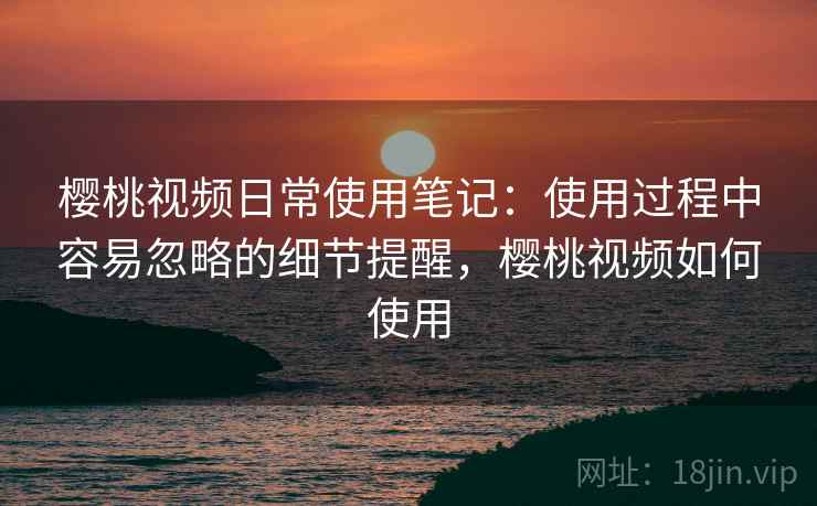 樱桃视频日常使用笔记：使用过程中容易忽略的细节提醒，樱桃视频如何使用