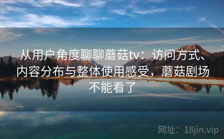 从用户角度聊聊蘑菇tv：访问方式、内容分布与整体使用感受，蘑菇剧场不能看了